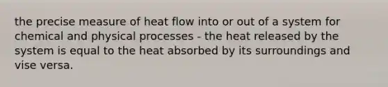 the precise measure of heat flow into or out of a system for chemical and physical processes - the heat released by the system is equal to the heat absorbed by its surroundings and vise versa.