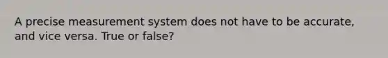 A precise measurement system does not have to be accurate, and vice versa. True or false?