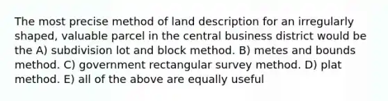 The most precise method of land description for an irregularly shaped, valuable parcel in the central business district would be the A) subdivision lot and block method. B) metes and bounds method. C) government rectangular survey method. D) plat method. E) all of the above are equally useful