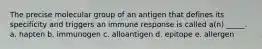 The precise molecular group of an antigen that defines its specificity and triggers an immune response is called a(n) _____. a. hapten b. immunogen c. alloantigen d. epitope e. allergen