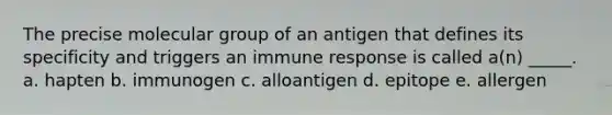 The precise molecular group of an antigen that defines its specificity and triggers an immune response is called a(n) _____. a. hapten b. immunogen c. alloantigen d. epitope e. allergen