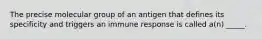 The precise molecular group of an antigen that defines its specificity and triggers an immune response is called a(n) _____.