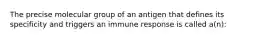 The precise molecular group of an antigen that defines its specificity and triggers an immune response is called a(n):