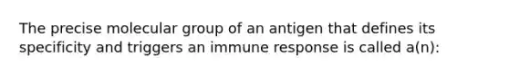 The precise molecular group of an antigen that defines its specificity and triggers an immune response is called a(n):