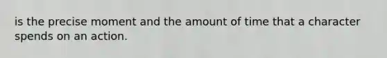 is the precise moment and the amount of time that a character spends on an action.