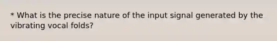 * What is the precise nature of the input signal generated by the vibrating vocal folds?