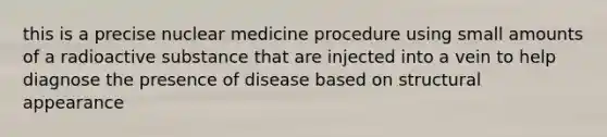 this is a precise nuclear medicine procedure using small amounts of a radioactive substance that are injected into a vein to help diagnose the presence of disease based on structural appearance