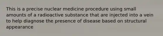 This is a precise nuclear medicine procedure using small amounts of a radioactive substance that are injected into a vein to help diagnose the presence of disease based on structural appearance