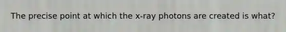 The precise point at which the x-ray photons are created is what?