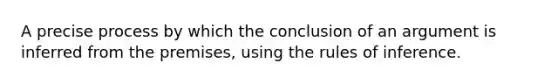 A precise process by which the conclusion of an argument is inferred from the premises, using the rules of inference.