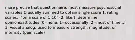 more precise that questionnaire, most measure psychosocial variables & usually summed to obtain single score 1. rating scales: ("on a scale of 1-10") 2. likert: determine opinions/attitudes (0=none, 1=occasionally, 2=most of time...) 3. visual analog: used to measure strength, magnitude, or intensity (pain scale)