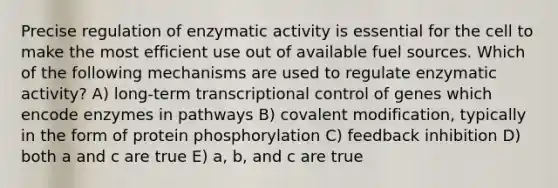 Precise regulation of enzymatic activity is essential for the cell to make the most efficient use out of available fuel sources. Which of the following mechanisms are used to regulate enzymatic activity? A) long-term transcriptional control of genes which encode enzymes in pathways B) covalent modification, typically in the form of protein phosphorylation C) feedback inhibition D) both a and c are true E) a, b, and c are true