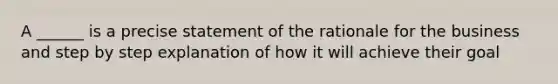 A ______ is a precise statement of the rationale for the business and step by step explanation of how it will achieve their goal