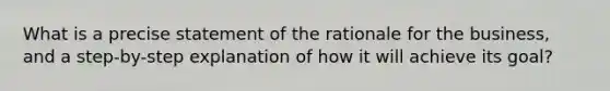 What is a precise statement of the rationale for the business, and a step-by-step explanation of how it will achieve its goal?