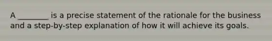 A ________ is a precise statement of the rationale for the business and a step-by-step explanation of how it will achieve its goals.