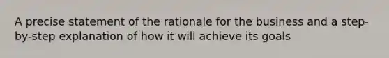 A precise statement of the rationale for the business and a step-by-step explanation of how it will achieve its goals