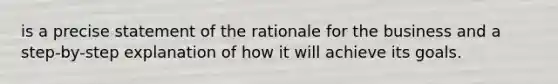 is a precise statement of the rationale for the business and a step-by-step explanation of how it will achieve its goals.