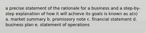 a precise statement of the rationale for a business and a step-by-step explanation of how it will achieve its goals is known as a(n) a. market summary b. promissory note c. financial statement d. business plan e. statement of operations