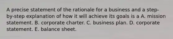 A precise statement of the rationale for a business and a step-by-step explanation of how it will achieve its goals is a A. mission statement. B. corporate charter. C. business plan. D. corporate statement. E. balance sheet.