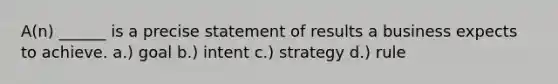 A(n) ______ is a precise statement of results a business expects to achieve. a.) goal b.) intent c.) strategy d.) rule