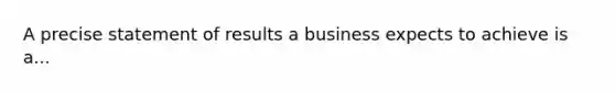 A precise statement of results a business expects to achieve is a...