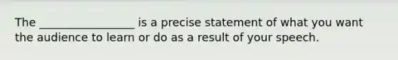The _________________ is a precise statement of what you want the audience to learn or do as a result of your speech.