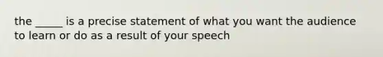 the _____ is a precise statement of what you want the audience to learn or do as a result of your speech