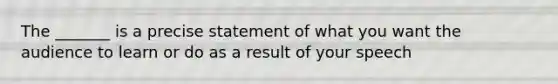 The _______ is a precise statement of what you want the audience to learn or do as a result of your speech