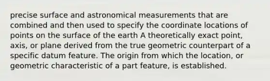 precise surface and astronomical measurements that are combined and then used to specify the coordinate locations of points on the surface of the earth A theoretically exact point, axis, or plane derived from the true geometric counterpart of a specific datum feature. The origin from which the location, or geometric characteristic of a part feature, is established.