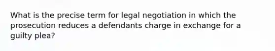 What is the precise term for legal negotiation in which the prosecution reduces a defendants charge in exchange for a guilty plea?