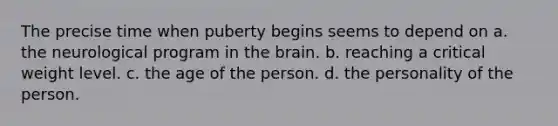 The precise time when puberty begins seems to depend on a. the neurological program in the brain. b. reaching a critical weight level. c. the age of the person. d. the personality of the person.