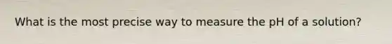 What is the most precise way to measure the pH of a solution?