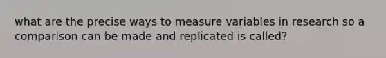 what are the precise ways to measure variables in research so a comparison can be made and replicated is called?