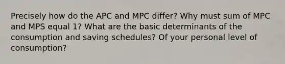 Precisely how do the APC and MPC differ? Why must sum of MPC and MPS equal 1? What are the basic determinants of the consumption and saving schedules? Of your personal level of consumption?