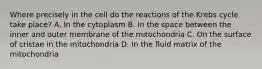 Where precisely in the cell do the reactions of the Krebs cycle take place? A. In the cytoplasm B. In the space between the inner and outer membrane of the mitochondria C. On the surface of cristae in the mitochondria D. In the fluid matrix of the mitochondria