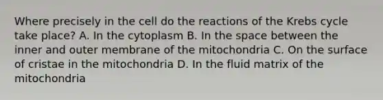 Where precisely in the cell do the reactions of the <a href='https://www.questionai.com/knowledge/kqfW58SNl2-krebs-cycle' class='anchor-knowledge'>krebs cycle</a> take place? A. In the cytoplasm B. In <a href='https://www.questionai.com/knowledge/k0Lyloclid-the-space' class='anchor-knowledge'>the space</a> between the inner and outer membrane of the mitochondria C. On the surface of cristae in the mitochondria D. In the fluid matrix of the mitochondria