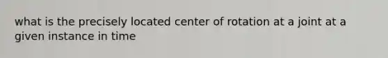 what is the precisely located center of rotation at a joint at a given instance in time