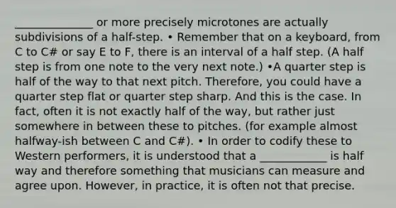 ______________ or more precisely microtones are actually subdivisions of a half-step. • Remember that on a keyboard, from C to C# or say E to F, there is an interval of a half step. (A half step is from one note to the very next note.) •A quarter step is half of the way to that next pitch. Therefore, you could have a quarter step flat or quarter step sharp. And this is the case. In fact, often it is not exactly half of the way, but rather just somewhere in between these to pitches. (for example almost halfway-ish between C and C#). • In order to codify these to Western performers, it is understood that a ____________ is half way and therefore something that musicians can measure and agree upon. However, in practice, it is often not that precise.