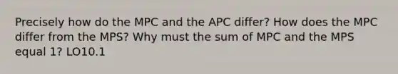 Precisely how do the MPC and the APC differ? How does the MPC differ from the MPS? Why must the sum of MPC and the MPS equal 1? LO10.1