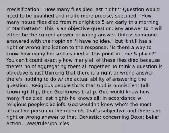 Precisification: "How many flies died last night?" Question would need to be qualified and made more precise, specified. "How many house flies died from midnight to 5 am early this morning in Manhattan?" This is an objective question: any answer to it will either be the correct answer or wrong answer. Unless someone answered with their opinion "I have no idea," but it still has a right or wrong implication to the response. "Is there a way to know how many house flies died at this point in time & place?" You can't count exactly how many all of these flies died because there's no of aggregating them all together. To think a question is objective is just thinking that there is a right or wrong answer, there's nothing to do w/ the actual ability of answering the question. -Religious people think that God is omniscient (all-knowing). If p, then God knows that p. God would know how many flies died last night- he knows all: in accordance w religious people's beliefs. God wouldn't know who's the most attractive person in the room b/c that's subjective and there's no right or wrong answer to that. Doxastic: concerning Doxa: belief Action- Laws/rules/policies