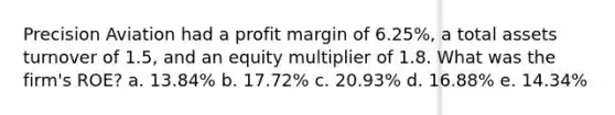 Precision Aviation had a profit margin of 6.25%, a total assets turnover of 1.5, and an equity multiplier of 1.8. What was the firm's ROE? a. 13.84% b. 17.72% c. 20.93% d. 16.88% e. 14.34%