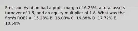 Precision Aviation had a profit margin of 6.25%, a total assets turnover of 1.5, and an equity multiplier of 1.8. What was the firm's ROE? A. 15.23% B. 16.03% C. 16.88% D. 17.72% E. 18.60%