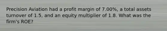 Precision Aviation had a profit margin of 7.00%, a total assets turnover of 1.5, and an equity multiplier of 1.8. What was the firm's ROE?