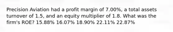 Precision Aviation had a profit margin of 7.00%, a total assets turnover of 1.5, and an equity multiplier of 1.8. What was the firm's ROE? 15.88% 16.07% 18.90% 22.11% 22.87%