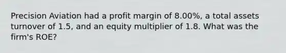 Precision Aviation had a profit margin of 8.00%, a total assets turnover of 1.5, and an equity multiplier of 1.8. What was the firm's ROE?