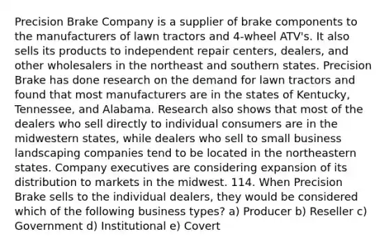 Precision Brake Company is a supplier of brake components to the manufacturers of lawn tractors and 4-wheel ATV's. It also sells its products to independent repair centers, dealers, and other wholesalers in the northeast and southern states. Precision Brake has done research on the demand for lawn tractors and found that most manufacturers are in the states of Kentucky, Tennessee, and Alabama. Research also shows that most of the dealers who sell directly to individual consumers are in the midwestern states, while dealers who sell to small business landscaping companies tend to be located in the northeastern states. Company executives are considering expansion of its distribution to markets in the midwest. 114. When Precision Brake sells to the individual dealers, they would be considered which of the following business types? a) Producer b) Reseller c) Government d) Institutional e) Covert