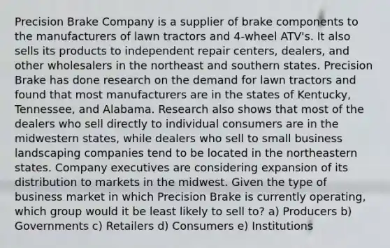 Precision Brake Company is a supplier of brake components to the manufacturers of lawn tractors and 4-wheel ATV's. It also sells its products to independent repair centers, dealers, and other wholesalers in the northeast and southern states. Precision Brake has done research on the demand for lawn tractors and found that most manufacturers are in the states of Kentucky, Tennessee, and Alabama. Research also shows that most of the dealers who sell directly to individual consumers are in the midwestern states, while dealers who sell to small business landscaping companies tend to be located in the northeastern states. Company executives are considering expansion of its distribution to markets in the midwest. Given the type of business market in which Precision Brake is currently operating, which group would it be least likely to sell to? a) Producers b) Governments c) Retailers d) Consumers e) Institutions