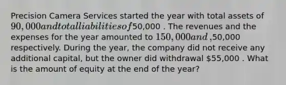 Precision Camera Services started the year with total assets of 90,000 and total liabilities of50,000 . The revenues and the expenses for the year amounted to 150,000 and ​,50,000 respectively. During the​ year, the company did not receive any additional​ capital, but the owner did withdrawal 55,000 . What is the amount of equity at the end of the​ year?