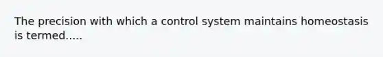 The precision with which a control system maintains homeostasis is termed.....