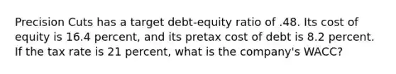 Precision Cuts has a target debt-equity ratio of .48. Its cost of equity is 16.4 percent, and its pretax cost of debt is 8.2 percent. If the tax rate is 21 percent, what is the company's WACC?